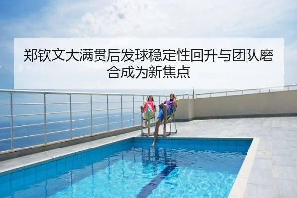 郑钦文大满贯后发球稳定性回升与团队磨合成为新焦点