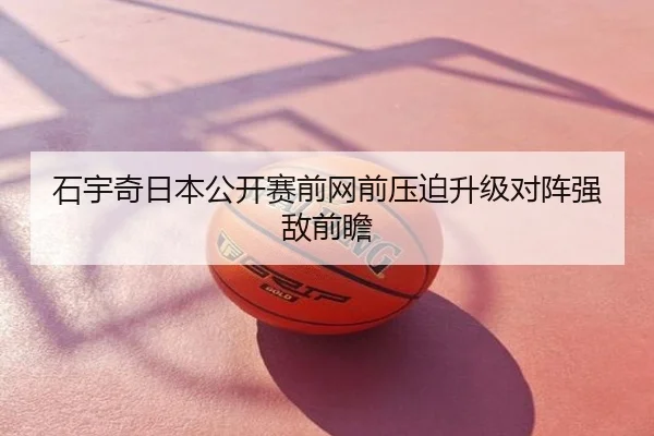石宇奇日本公开赛前网前压迫升级对阵强敌前瞻